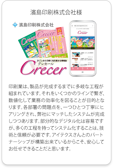 濱島印刷株式会社様
          印刷業は、製品が完成するまでに多岐な工程が組まれています。
          それをいくつかのラインで繋ぎ、数値化して業務の効率化を図ることが目的となります。各部署の問題点を、一つひとつ丁寧にヒアリングされ、
          弊社にマッチしたシステムが完成しつつあります。部分的なデジタル化は容易ですが、多くの工程を持ってシステム化することは、技術と信頼が必要です。
          アイテクスさんとのパートナーシップが構築出来ているからこそ、安心してお任せできることだと思います。
          