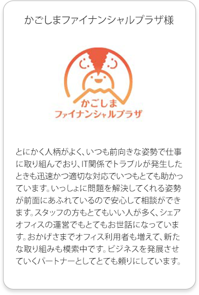 かごしまファイナンシャルプラザ
          とにかく人柄がよく、いつも前向きな姿勢で仕事に取り組んでおり、IT関係でトラブルが発生したときも迅速かつ適切な対応でいつもとても助かっています。
          いっしょに問題を解決してくれる姿勢が前面にあふれているので安心して相談ができます。スタッフの方もとてもいい人が多く、シェアオフィスの運営でもとてもお世話になっています。
          おかげさまでオフィス利用者も増えて、新たな取り組みも模索中です。ビジネスを発展させていくパートナーとしてとても頼りにしています。
          