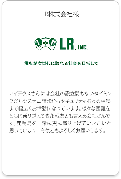 LR株式会社様
          アイテクスさんには会社の設立間もないタイミングからシステム開発からセキュリティおける相談まで幅広くお世話になっています。
          様々な困難をともに乗り越えてきた戦友とも言える会社さんです。
          鹿児島を一緒に更に盛り上げていきたいと思っています！ 今後ともよろしくお願いします。
          