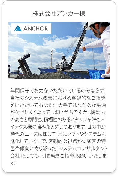 株式会社アンカー様
          年間保守でお力をいただいているのみならず、自社のシステム改善における客観的なご指導をいただいております。大手ではなかなか融通が付きにくくなってしまいがちですが、
          機動力の高さと専門性、積極性のあるスタッフ布陣もアイテクス様の強みだと感じております。世の中が時代のニーズに即して、常にソフトやシステムも進化していく中で、
          客観的な視点かつ顧客の特色や傾向に寄り添った「システムコンサルタント会社」としても、引き続きご指導お願いいたします。
          