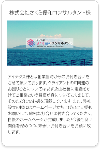 株式会社さくら優和コンサルタント様
          アイテクス様とは創業当時からのお付き合いをさせて頂いております。クライアントのIT関連のお困りごとについてはまず永山社長に電話をかけてご相談という習慣が身についておりまして、そのたびに安心感を頂戴しています。
          また、弊社設立の際にはホームページ立ち上げのご支援もお願いして、綿密な打合せに付き合ってくださり、自慢のホームページが完成しました！
          今後も良い関係を深めつつ、末永いお付き合いをお願い致します。
          